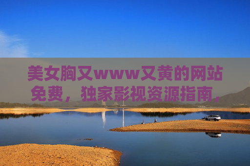 美女胸又www又黄的网站免费，独家影视资源指南，高清电影电视剧免费观看全解析