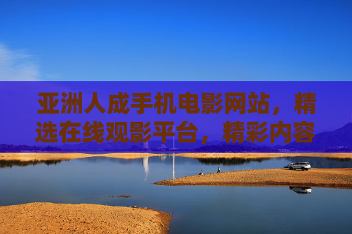 亚洲人成手机电影网站，精选在线观影平台，精彩内容点燃你的好奇心——在线追剧看片新选择