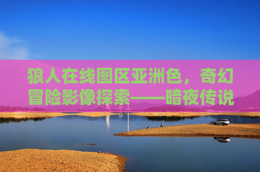 狼人在线图区亚洲色，奇幻冒险影像探索——暗夜传说与异域魔幻剧集的视觉盛宴