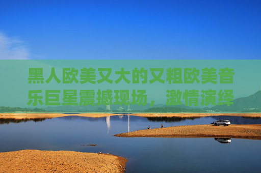 黑人欧美又大的又粗欧美音乐巨星震撼现场，激情演绎动感金曲，立即点击欣赏！