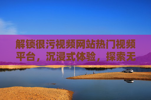 解锁很污视频网站热门视频平台，沉浸式体验，探索无限精彩内容
