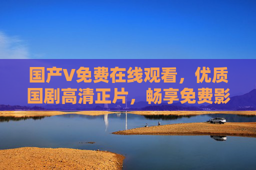 国产V免费在线观看，优质国剧高清正片，畅享免费影视盛宴
