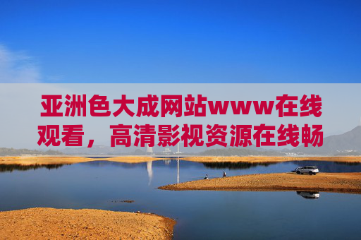 亚洲色大成网站www在线观看，高清影视资源在线畅享，热门大片一网打尽，视觉盛宴不容错过