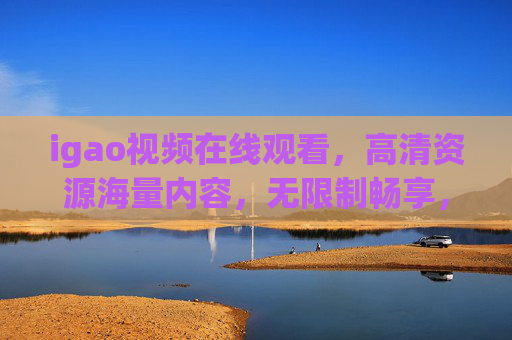 igao视频在线观看，高清资源海量内容，无限制畅享，精彩视觉体验不容错过