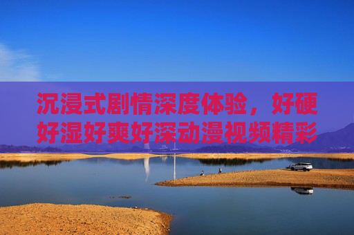 沉浸式剧情深度体验，好硬好湿好爽好深动漫视频精彩刺激画面推荐