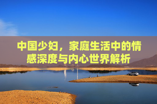 中国少妇，家庭生活中的情感深度与内心世界解析