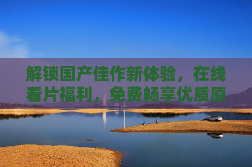 解锁国产佳作新体验，在线看片福利，免费畅享优质原创影视资源