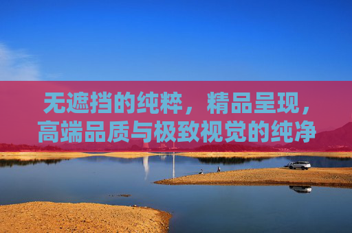 无遮挡的纯粹，精品呈现，高端品质与极致视觉的纯净体验