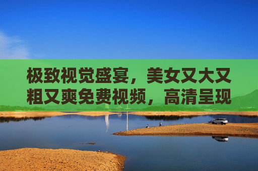 极致视觉盛宴，美女又大又粗又爽免费视频，高清呈现，立即观看，感受非凡享受