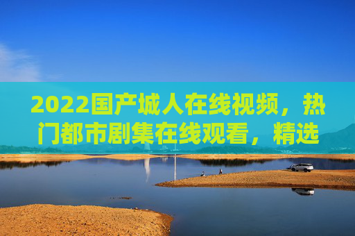 2022国产城人在线视频，热门都市剧集在线观看，精选视频合集等你来探索！