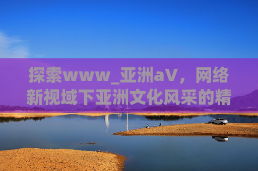 探索www_亚洲а∨，网络新视域下亚洲文化风采的精彩绽放