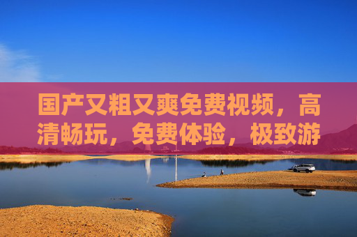 国产又粗又爽免费视频，高清畅玩，免费体验，极致游戏乐趣尽享