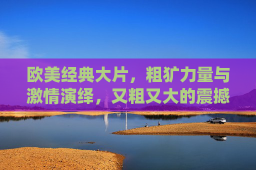 欧美经典大片，粗犷力量与激情演绎，又粗又大的震撼，情节紧凑扣人心弦，不容错过