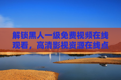 解锁黑人一级免费视频在线观看，高清影视资源在线点播，精彩片段抢先体验，快来加入免费观影行列！