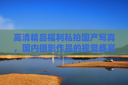 高清精品福利私拍国产写真，国内摄影作品的视觉盛宴与艺术赏析