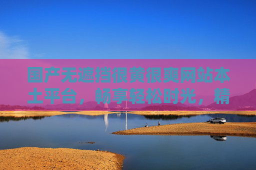 国产无遮挡很黄很爽网站本土平台，畅享轻松时光，精彩内容带来愉悦体验——本土化服务，无遮挡畅享，尽享愉悦时光