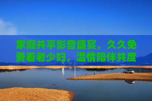 家庭共享影音盛宴，久久免费看老少妇，温情陪伴共度好时光