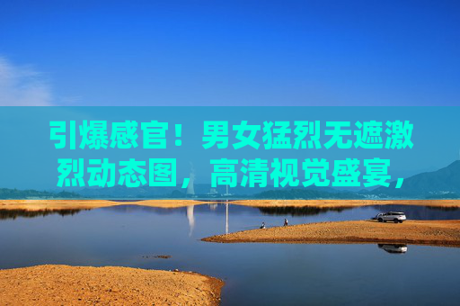 引爆感官！男女猛烈无遮激烈动态图，高清视觉盛宴，每一帧都点燃热情的巅峰瞬间！