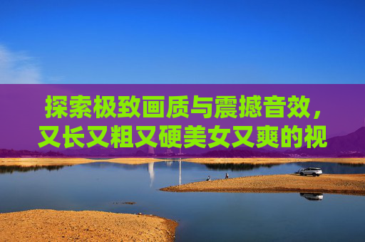探索极致画质与震撼音效，又长又粗又硬美女又爽的视频，沉浸式视觉盛宴，畅享非凡体验