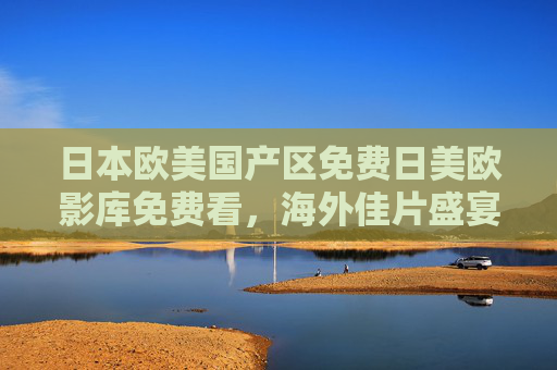 日本欧美国产区免费日美欧影库免费看，海外佳片盛宴，全网高清在线畅享