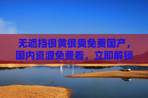 无遮挡很黄很爽免费国产，国内资源免费看，立即解锁爽快体验