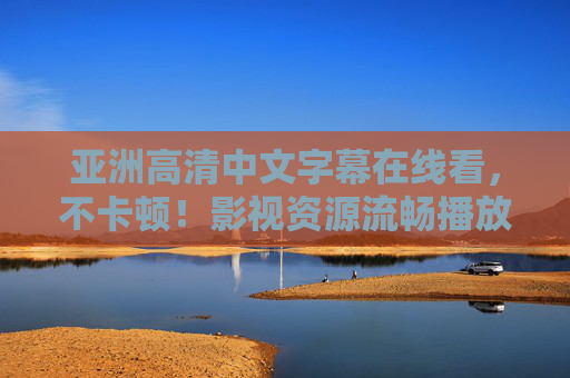 亚洲高清中文字幕在线看，不卡顿！影视资源流畅播放，高清画质与中文字幕完美结合