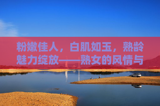 粉嫩佳人，白肌如玉，熟龄魅力绽放——熟女的风情与韵味