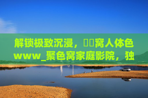 解锁极致沉浸，妺妺窝人体色www_聚色窝家庭影院，独家高清资源，打造私人影院新高度