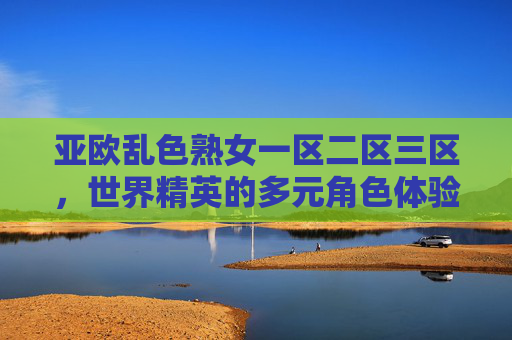 亚欧乱色熟女一区二区三区，世界精英的多元角色体验与征服战场