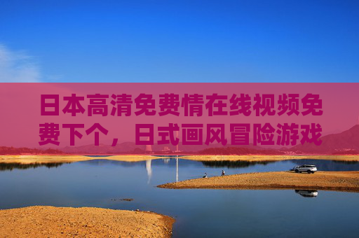 日本高清免费情在线视频免费下个，日式画风冒险游戏，高清在线玩，免费畅玩轻松下载！