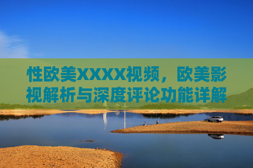 性欧美XXXX视频，欧美影视解析与深度评论功能详解——解锁视觉盛宴背后的文化密码