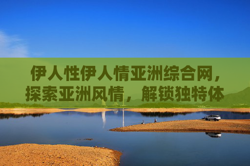 伊人性伊人情亚洲综合网，探索亚洲风情，解锁独特体验与无限魅力