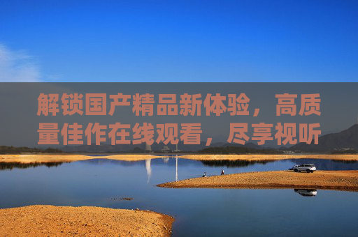 解锁国产精品新体验，高质量佳作在线观看，尽享视听盛宴