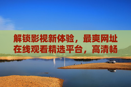 解锁影视新体验，最爽网址在线观看精选平台，高清畅览，海量资源随心看