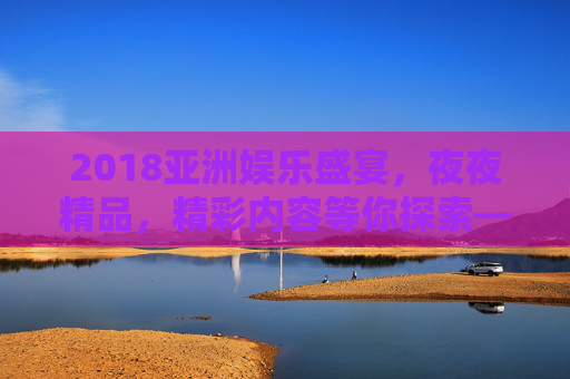 2018亚洲娱乐盛宴，夜夜精品，精彩内容等你探索——热门娱乐精选，速来体验！