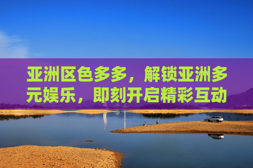 亚洲区色多多，解锁亚洲多元娱乐，即刻开启精彩互动之旅！