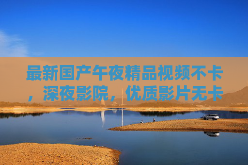 最新国产午夜精品视频不卡，深夜影院，优质影片无卡顿，畅享高清观影体验
