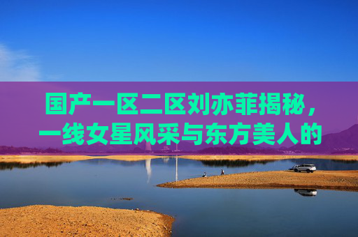国产一区二区刘亦菲揭秘，一线女星风采与东方美人的银幕传奇