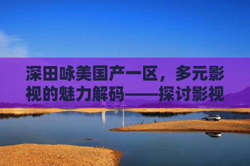深田咏美国产一区，多元影视的魅力解码——探讨影视作品的丰富性及文化价值