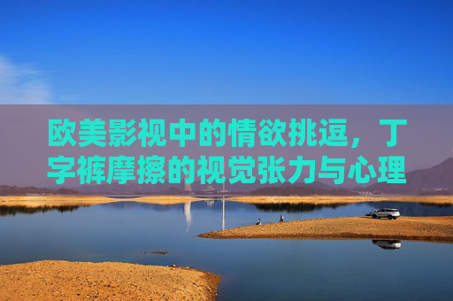 欧美影视中的情欲挑逗，丁字裤摩擦的视觉张力与心理冲击分析——从影视剧情深度剖析看性爱表达的艺术与争议