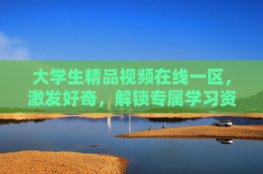 大学生精品视频在线一区，激发好奇，解锁专属学习资源，探索知识新境界