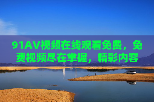 91AV视频在线观看免费，免费视频尽在掌握，精彩内容随心享，随时随地畅览优质资源