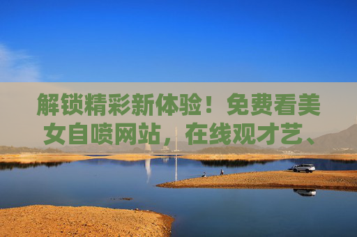 解锁精彩新体验！免费看美女自喷网站，在线观才艺、互动赢惊喜，你不可错过！