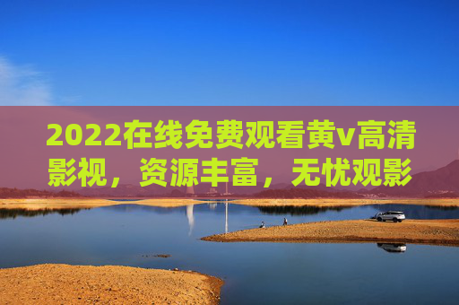 2022在线免费观看黄v高清影视，资源丰富，无忧观影体验，尽享免费高清内容
