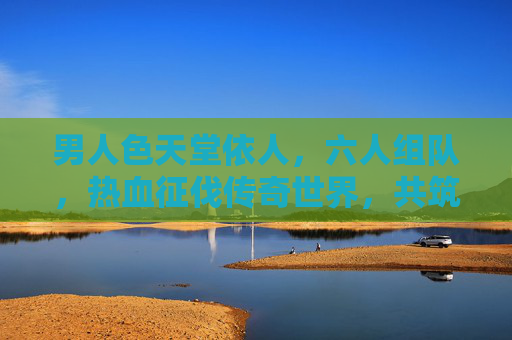 男人色天堂依人，六人组队，热血征伐传奇世界，共筑不朽传说