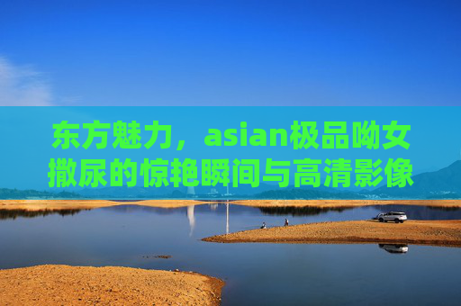 东方魅力,asian极品呦女撒尿的惊艳瞬间与高清影像解析