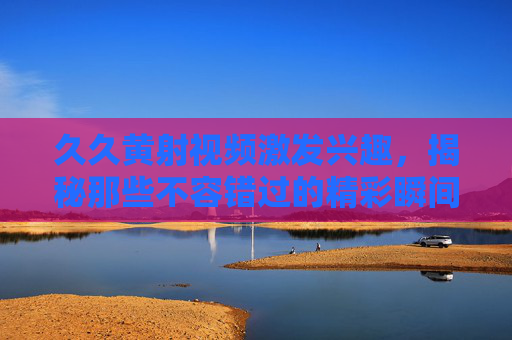 久久黄射视频激发兴趣，揭秘那些不容错过的精彩瞬间与独特魅力