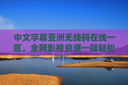 中文字幕亚洲无线码在线一区，全网影视资源一键轻松获取，超清多语言字幕，打造无忧观影体验