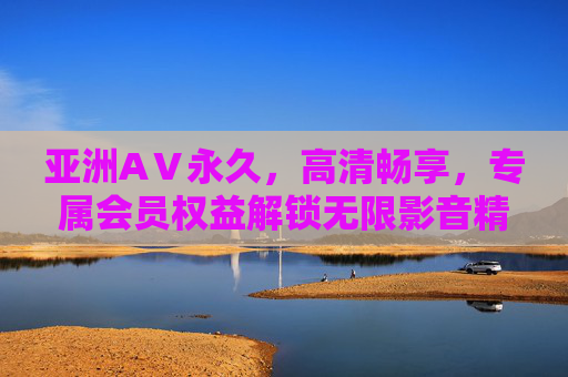 亚洲AⅤ永久，高清畅享，专属会员权益解锁无限影音精彩