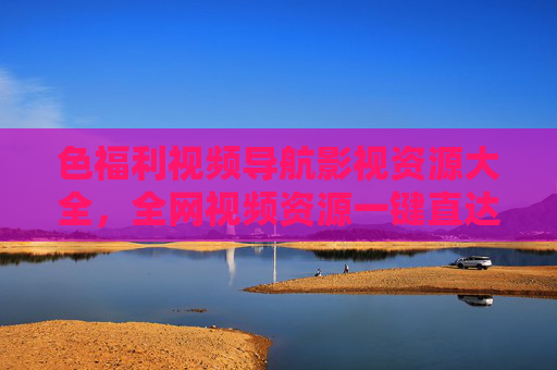 色福利视频导航影视资源大全，全网视频资源一键直达，影视追更无忧指南
